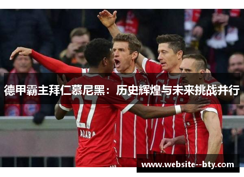 德甲霸主拜仁慕尼黑：历史辉煌与未来挑战并行