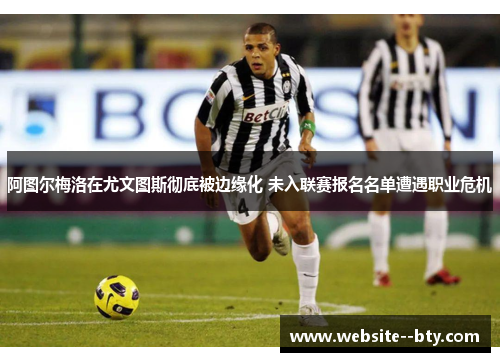 阿图尔梅洛在尤文图斯彻底被边缘化 未入联赛报名名单遭遇职业危机