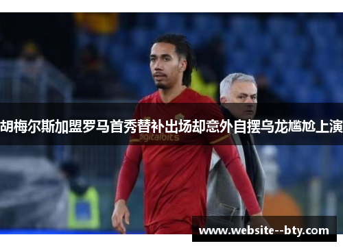 胡梅尔斯加盟罗马首秀替补出场却意外自摆乌龙尴尬上演