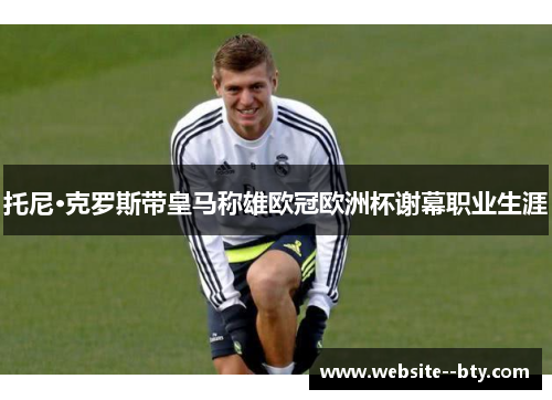 托尼·克罗斯带皇马称雄欧冠欧洲杯谢幕职业生涯 托尼·克罗斯带皇马称雄欧冠欧洲杯谢幕职业生涯