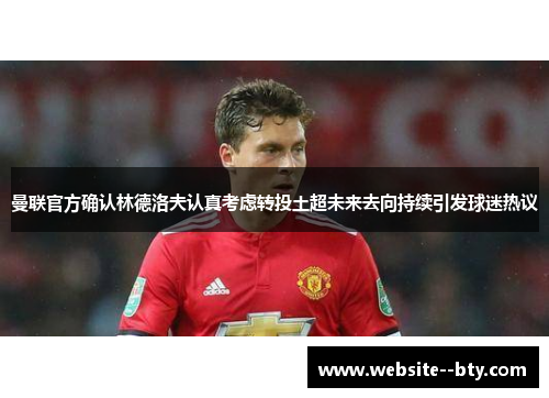 曼联官方确认林德洛夫认真考虑转投土超未来去向持续引发球迷热议 曼联官方确认林德洛夫认真考虑转投土超未来去向持续引发球迷热议