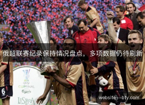 俄超联赛纪录保持情况盘点，多项数据仍待刷新