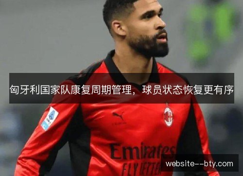 匈牙利国家队康复周期管理，球员状态恢复更有序